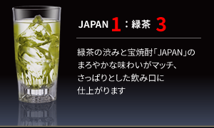【JAPAN1：緑茶3】
               緑茶の渋みと宝焼酎「JAPAN」のまろやかな味わいがマッチ、さっぱりとした飲み口に仕上がります