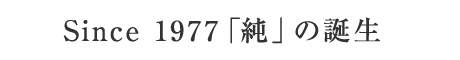 Since 1977 「純」の誕生