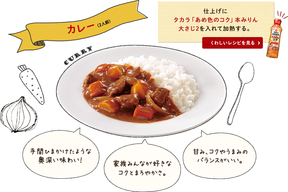 カレー(2人前) 仕上げにタカラ「あめ色のコク」本みりん大さじ2を入れて加熱する。手間ひまかけたような奥深い味わい！家族みんなが好きなコクとまろやかさ。甘み、コクやうまみのバランスがいい。