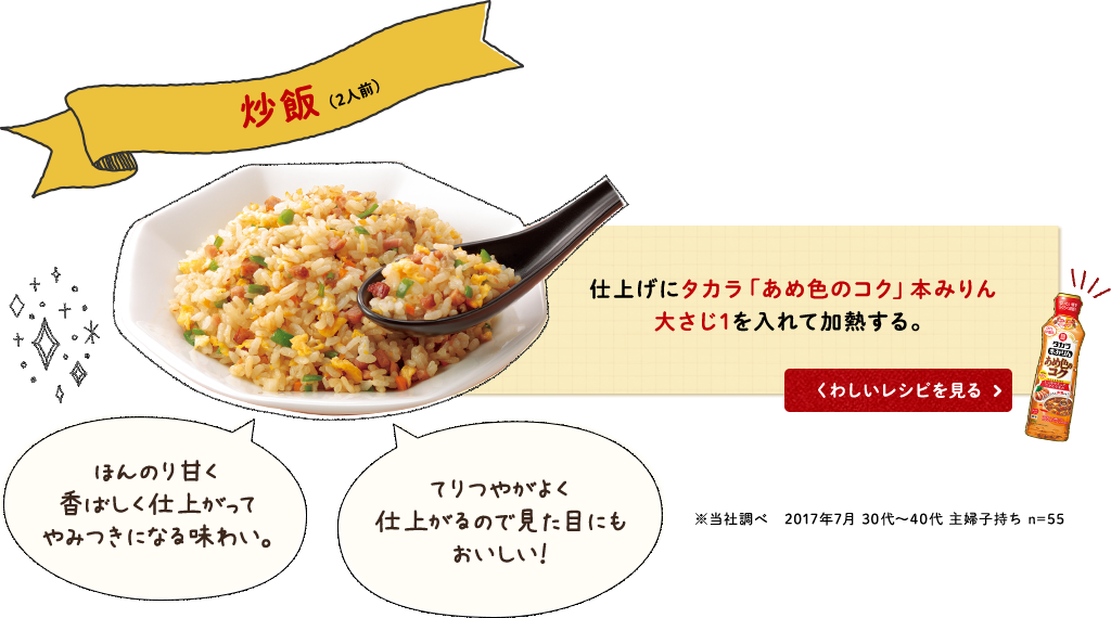 炒飯(2人前)仕上げにタカラ「あめ色のコク」本みりん大さじ1を入れて加熱する。ほんのり甘く香ばしく仕上がってやみつきになる味わい。てりつやがよく仕上がるので見た目にもおいしい！