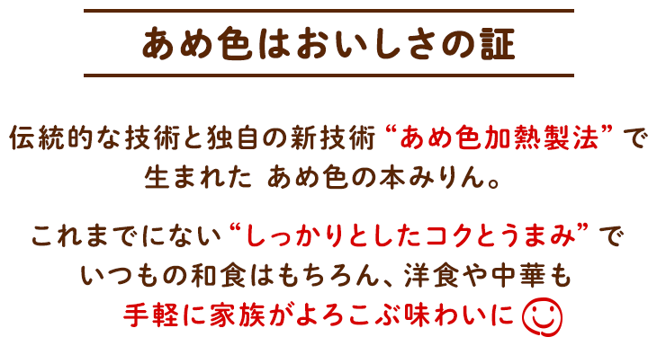 あめ色はおいしさの証 伝統的な技術と独自の新技術“あめ色加熱製法”で生まれた あめ色の本みりん。これまでにない“しっかりとしたコクとうまみ”でいつもの和食はもちろん、洋食や中華も手軽に家族がよろこぶ味わいに