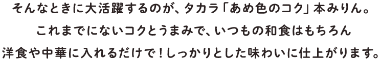 そんなときに大活躍するのが、タカラ「あめ色のコク」本みりん。これまでにないコクとうまみで、いつもの和食はもちろん洋食や中華に入れるだけで！しっかりとした味わいに仕上がります。