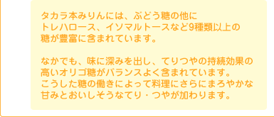 タカラ本みりんには、ぶどう糖の他にトレハロース、イソマルトースなど9種類以上の糖が豊富に含まれています。 なかでも、味に深みを出し、てりつやの持続効果の高いオリゴ糖がバランスよく含まれています。 こうした糖の働きによって料理にさらにまろやかな甘みとおいしそうなてり・つやが加わります。