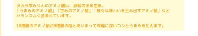タカラ本みりんのアミノ酸は、原料のお米由来。 「うまみのアミノ酸」「甘みのアミノ酸」「様々な味わいを生み出すアミノ酸」などバランスよく含まれています。 18種類のアミノ酸が9種類の糖とあいまって料理に深いコクとうまみを加えます。