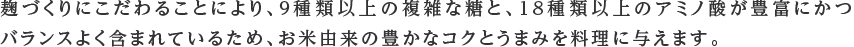 麹づくりにこだわることにより、9種類以上の複雑な糖と、18種類以上のアミノ酸が豊富にかつバランスよく含まれているため、お米由来の豊かなコクとうまみを料理に与えます。