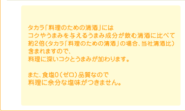 タカラ「料理のための清酒」にはコクやうまみを与えるうまみ成分が飲む清酒に比べて約2倍(タカラ「料理のための清酒」の場合、当社清酒比)含まれますので、料理に深いコクとうまみが加わります。
また、食塩0(ゼロ)品質なので料理に余分な塩味がつきません。