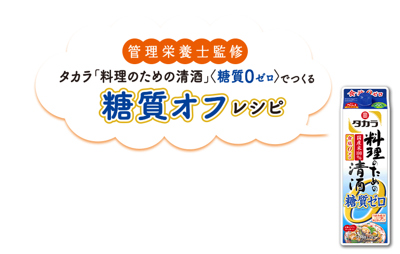 管理栄養士慣習　タカラ「料理のための清酒」＜糖質0ゼロ＞でつくる　糖質オフレシピ
タカラ「料理のための清酒」<糖質ゼロ>は、糖質ゼロでも、豊富なうまみ成分で料理にコクとうまみを与えます。アルコールの効果で素材のおいしさを引き立て、糖質オフレシピを一層おいしく仕上げることができます。しかも、食塩ゼロだから糖質や塩分を控えたい方も安心してお使いいただける料理用の清酒です。