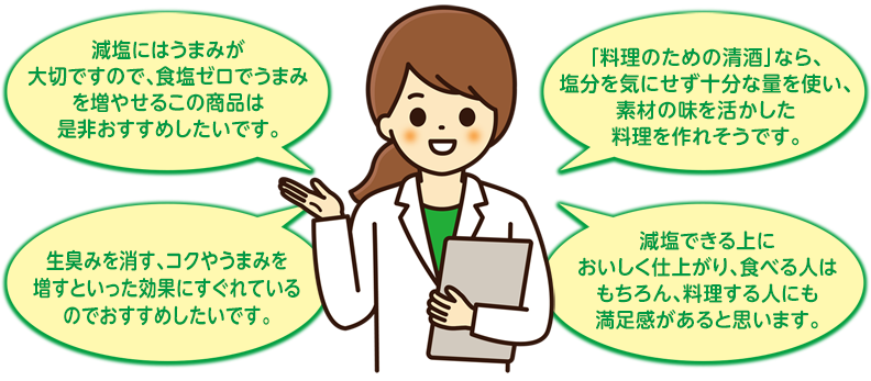 「減塩にはうまみが大切ですので、食塩ゼロでうまみを増やせるこの商品は是非おすすめしたいです。」
「『料理のための清酒』なら、塩分を気にせず十分な量を使い、素材の味を活かした料理を作れそうです。」
「生臭みを消す、コクやうまみを増すといった効果にすぐれているのでおすすめしたいです。」
「減塩できる上においしく仕上がり、食べる人はもちろん、料理する人にも満足感があると思います。」