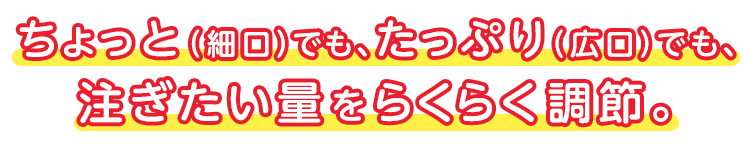 ちょっと（細口）でも、たっぷり（広口）でも、 注ぎたい量をらくらく調節。