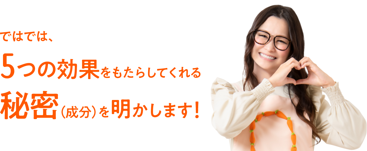 ではでは、5つの効果をもたらしてくれる秘密（成分）を明かします！