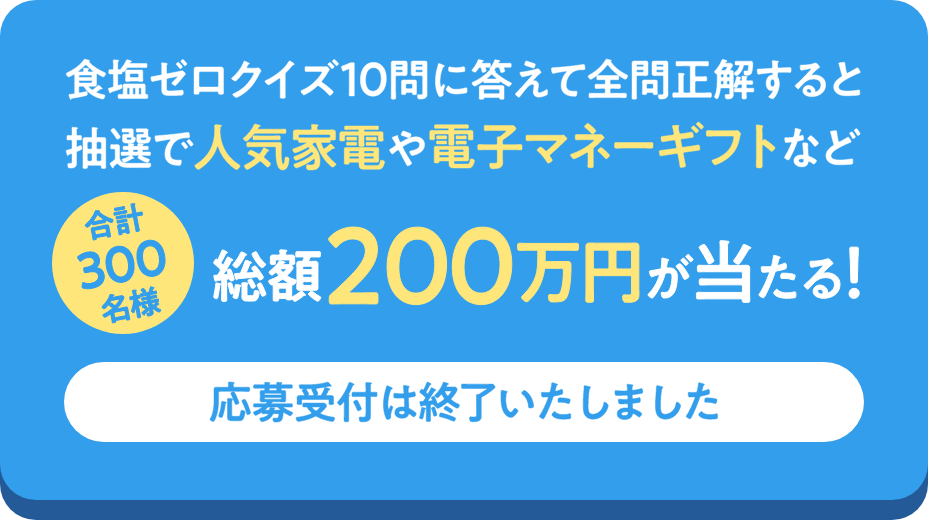 食塩ゼロクイズ10問に答えて全問正解すると抽選で人気家電や電子マネーギフトなど合計300名様に総額200万円が当たる! 応募締切:8月31日(水)まで