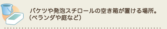 バケツや発泡スチロールの空き箱が置ける場所。
（ベランダや庭など）