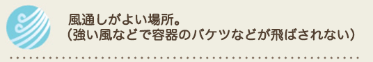 風通しがよい場所。
（強い風などで容器のバケツなどが飛ばされない）