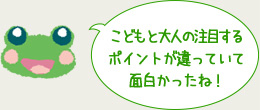 こどもと大人の注目するポイントが違っていて面白かったね！