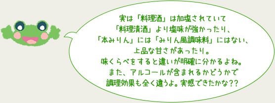 実は「料理酒」は加塩されていて
「料理清酒」より塩味が強かったり、
「本みりん」には「みりん風調味料」にはない、
上品な甘さがあったり。
味くらべをすると違いが明確に分かるよね。
また、アルコールが含まれるかどうかで
調理効果も全く違うよ。実感できたかな？？