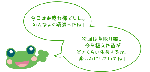 今日はお疲れ様でした。みんなよく頑張ったね！
              次回は草取り編。
今日植えた苗がどのくらい生長するか、楽しみにしていてね！
