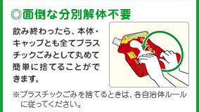 ◎面倒な分別解体不要
      飲み終わったら、本体・キャップとも全てプラスチックごみとして丸めて簡単に捨てることができます。
      ※プラスチックごみを捨てるときは、各自治体ルールに従ってください。