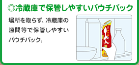 ◎冷蔵庫で保管しやすいパウチパック
      場所を取らず、冷蔵庫の隙間等で保管しやすいパウチパック。