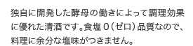 独自に開発した酵母の働きによって調理効果に優れた清酒です。食塩0（ゼロ）品質なので、料理に余分な塩味がつきません。