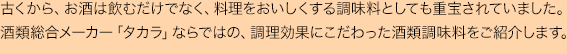 古くから、お酒は飲むだけでなく、料理をおいしくする調味料としても重宝されていました。
酒類総合メーカー「タカラ」ならではの、調理効果にこだわった酒類調味料をご紹介します。