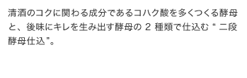 清酒のコクに関わる成分であるコハク酸を多くつくる酵母と、後味に良いキレのある酒質をつく酵母の二種類の酵母による二段酵母仕込で、コクとキレを同時に実現した清酒です。