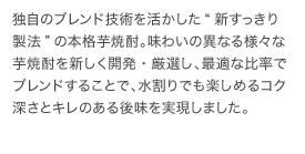 独自のブレンド技術を活かした“新すっきり製法”の本格芋焼酎。味わいの異なる様々な芋焼酎を新しく開発・厳選し、最適な比率でブレンドすることで、水割りでも楽しめるコク深さとキレのある後味を実現しました。