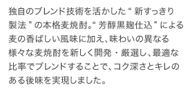 独自のブレンド技術を活かした“新すっきり製法”の本格麦焼酎。“芳醇黒麹仕込”による麦の香ばしい風味に加え、味わいの異なる様々な麦焼酎を新しく開発・厳選し、最適な比率でブレンドすることで、コク深さとキレのある後味を実現しました。