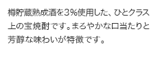 樽貯蔵熟成酒を３％使用した、ひとクラス上の宝焼酎です。まろやかな口当たりと芳醇な味わいが特徴です。