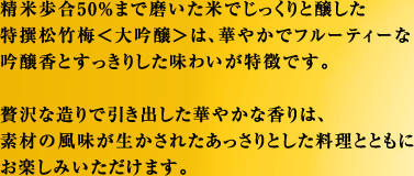 精米歩合50％まで磨いた米でじっくりと醸した特撰松竹梅＜大吟醸＞は、華やかでフルーティーな吟醸香とすっきりした味わいが特徴です。贅沢な造りで引き出した華やかな香りは、素材の風味が生かされたあっさりとした料理とともにお楽しみいただけます。