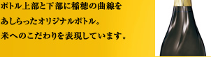 ボトル上部と下部に稲穂の曲線をあしらったオリジナルボトル。米へのこだわりを表現しています。