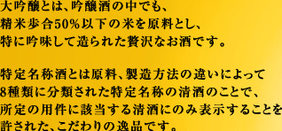 大吟醸とは、吟醸酒の中でも、精米歩合50％以下の米を原料とし、特に吟味して造られた贅沢なお酒です。特定名称酒とは原料、製造方法の違いによって8種類に分類された特定名称の清酒のことで、所定の用件に該当する清酒にのみ表示することを許された、こだわりの逸品です。