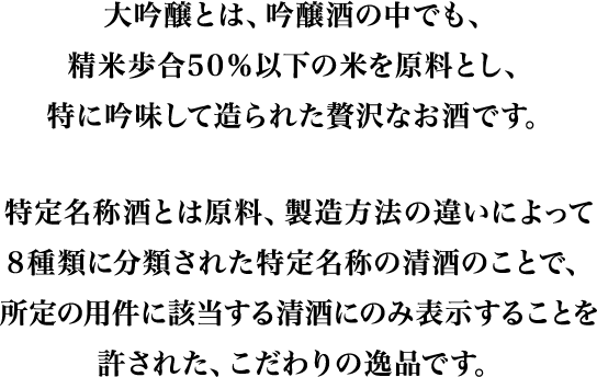 大吟醸とは、吟醸酒の中でも、精米歩合50％以下の米を原料とし、特に吟味して造られた贅沢なお酒です。特定名称酒とは原料、製造方法の違いによって8種類に分類された特定名称の清酒のことで、所定の用件に該当する清酒にのみ表示することを許された、こだわりの逸品です。