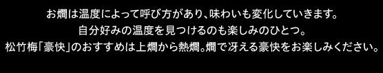 お燗は温度によって呼び方があり、味わいも変化していきます。自分好みの温度を見つけるのも楽しみのひとつ。松竹梅「豪快」のおすすめは上燗から熱燗。燗で冴える豪快をお楽しみください。