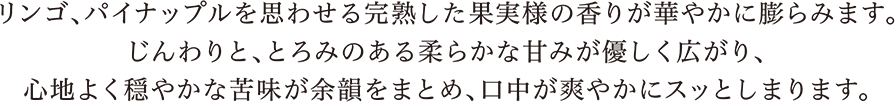 リンゴ、パイナップルを思わせる完熟した果実様の香りが華やかに膨らみます。じんわりと、とろみのある柔らかな甘みが優しく広がり、心地よく穏やかな苦味が余韻をまとめ、口中が爽やかにスッとしまります。