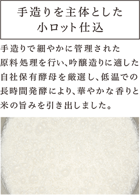 手造りを主体とした小ロット仕込 手造りで細やかに管理された原料処理を行い、吟醸造りに適した自社保有酵母を厳選し、低温での長時間発酵により、華やかな香りと米の旨みを引き出しました。