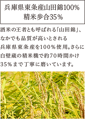 兵庫県東条産山田錦100%　精米歩合35% 酒米の王者とも呼ばれる｢山田錦｣、なかでも品質が高いとされる兵庫県東条産を100%使用。さらに白壁蔵の精米機で約７０時間かけ３５％まで丁寧に磨いています。