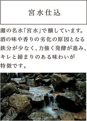 宮水仕込 灘の名水「宮水」で醸しています。酒の味や香りの劣化の原因となる鉄分が少なく、力強く発酵が進み、キレと締まりのある味わいが特徴です。