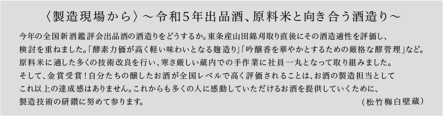 〈製造現場から〉～令和5年出品酒、原料米と向き合う酒造り～ 今年の全国新酒鑑評会出品酒の酒造りをどうするか。東条産山田錦刈取り直後にその酒造適性を評価し、検討を重ねました。「酵素力価が高く軽い味わいとなる麹造り」「吟醸香を華やかとするための厳格な醪管理」など。原料米に適した多くの技術改良を行い、寒さ厳しい蔵内での手作業に社員一丸となって取り組みました。そして、金賞受賞！自分たちの醸したお酒が全国レベルで高く評価されることは、お酒の製造担当としてこれ以上の達成感はありません。これからも多くの人に感動していただけるお酒を提供していくために、製造技術の研鑽に努めて参ります。（松竹梅白壁蔵）