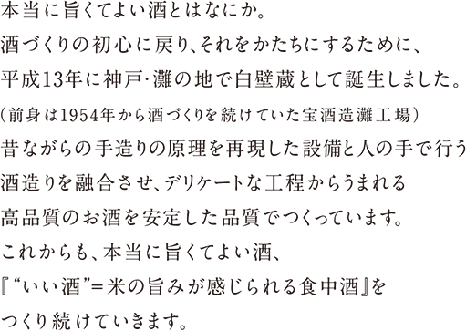 本当に旨くてよい酒とはなにか。酒づくりの初心に戻り、それをかたちにするために、平成13年に神戸･灘の地で白壁蔵として誕生しました。（前身は1954年から酒づくりを続けていた宝酒造灘工場）昔ながらの手造りの原理を再現した設備と人の手で行う酒造りを融合させ、デリケートな工程からうまれる高品質のお酒を安定した品質でつくっています。これからも、本当に旨くてよい酒、『“いい酒”＝米の旨みが感じられる食中酒』をつくり続けていきます。