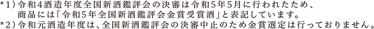 *1)令和4酒造年度全国新酒鑑評会の決審は令和5年5月に行われたため､商品には「令和5年全国新酒鑑評会金賞受賞酒」と表記しています。*2)令和元酒造年度は、全国新酒鑑評会の決審中止のため金賞選定は行っておりません。