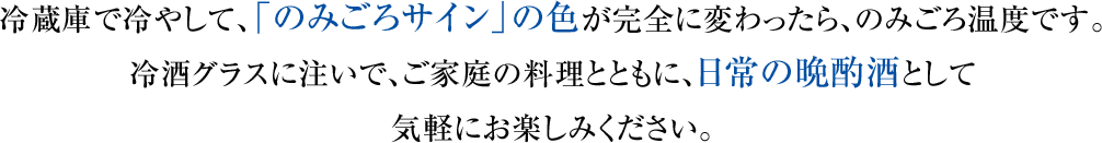 冷蔵庫で冷やして、「のみごろサイン」の色が完全に変わったら、のみごろ温度です。冷酒グラスに注いで、ご家庭の料理とともに、日常の晩酌酒として気軽にお楽しみください。