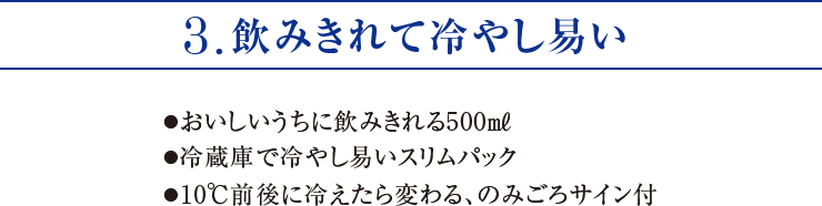 3.飲みきれて冷やし易い ●おいしいうちに飲みきれる500㎖●冷蔵庫で冷やし易いスリムパック●10℃前後に冷えたら変わる、のみごろサイン付