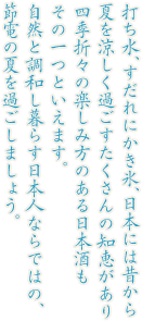打ち水、すだれにかき氷、日本には昔から夏を涼しく過ごすたくさんの知恵があり四季折々の楽しみ方のある日本酒もその一つといえます。自然と調和し暮らす日本人ならではの、節電の夏を過ごしましょう。