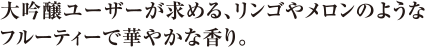 大吟醸ユーザーが求める、リンゴやメロンのようなフルーティーで華やかな香り。