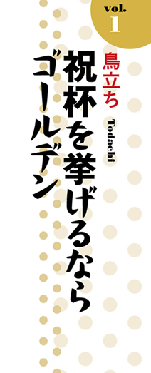 Vol.1「鳥立ち」祝杯を挙げるならゴールデン