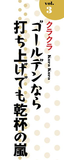 Vol.3「クラクラ」ゴールデンなら打ち上げでも乾杯の嵐