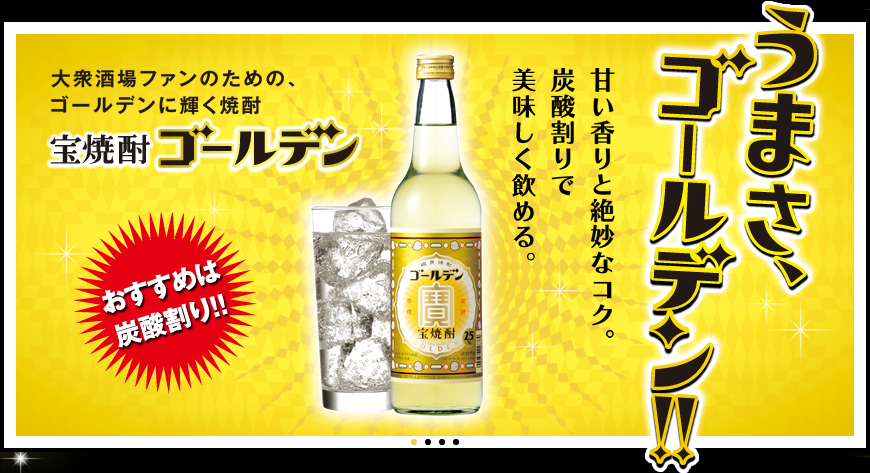 大衆酒場ファンのための、ゴールデンに輝く焼酎。宝焼酎ゴールデン。うまさ、ゴールデン!! 甘い香りと絶妙なコク。炭酸割りで美味しく飲める。