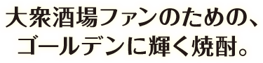 大衆酒場ファンのための、ゴールデンに輝く焼酎