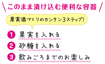 このまま漬け込む便利な容器 果実酒づくりのカンタン3ステップ！ （1）果実を入れる（2）砂糖を入れる（3）飲みごろまでのお楽しみ