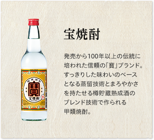 「宝焼酎」発売から100年以上の伝統に培われた信頼の「寶」ブランド。すっきりした味わいのベースとなる蒸留技術とまろやかさを持たせる樽貯蔵熟成酒のブレンド技術で作られる甲類焼酎。